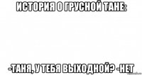 история о грусной тане: -таня, у тебя выходной? -нет