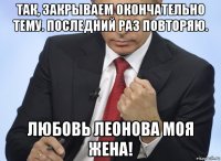 так, закрываем окончательно тему. последний раз повторяю. любовь леонова моя жена!