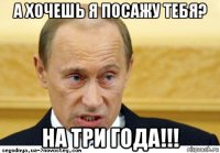 а хочешь я посажу тебя? на три года!!!