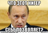 что этот нигер себе позволяет?