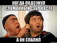 когда подсунул сломанный стул косте а он спалил