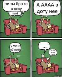 эи ты бро го в кску что? А АААА в доту нее у меня её нету ... ТЫ ЧТО ДУРАК ЧТОЛИ