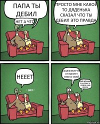 ПАПА ТЫ ДЕБИЛ НЕТ А ЧТО ПРОСТО МНЕ КАКОЙ ТО ДЯДЕНЬКА СКАЗАЛ ЧТО ТЫ ДЕБИЛ ЭТО ПРАВДА НЕЕЕТ СКАЖИ ЕМУ ЧТО ОН ПАХНЕТ ПЛОХО ОКЕЙ ОКЕЙ ВСЁРОВНО В МАГАЗИН ЗА ХЛЕБОМ НАДО СБЕГАТЬ