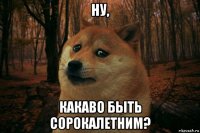 ну, какаво быть сорокалетним?