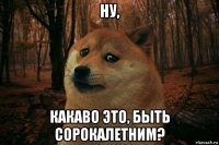 ну, какаво это, быть сорокалетним?