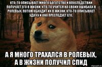 кто-то описывает много богатства и впоследствии получает его в жизни, кто-то учится на своих ошибках в ролевых, потом обходит их в жизни, кто-то описывает удачу и она преследует его, а я много трахался в ролевых, а в жизни получил спид