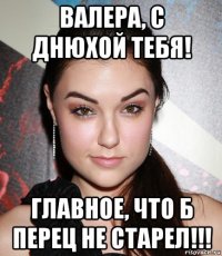 валера, с днюхой тебя! главное, что б перец не старел!!!