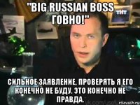 "big russian boss говно!" сильное заявление, проверять я его конечно не буду. это конечно не правда.