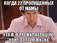 когда 22 пропущенных от мамы что ж, я прожил хорошую, но не долгую жизнь