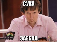 сука заебал