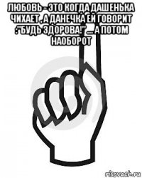 любовь - это когда дашенька чихает , а данечка ей говорит :"будь здорова!" ... а потом наоборот 