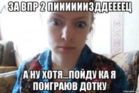 за впр 2 пиииииизддеееец а ну хотя...пойду ка я поиграюв дотку