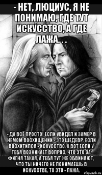 - нет, люциус, я не понимаю, где тут искусство, а где лажа. . . - да всё просто! если увидел и замер в немом восхищении - это шедевр. если восхитился - искусство. а вот если у тебя возникает вопрос, что это за фигня такая, а тебя тут же обвиняют, что ты ничего не понимаешь в искусстве, то это - лажа.