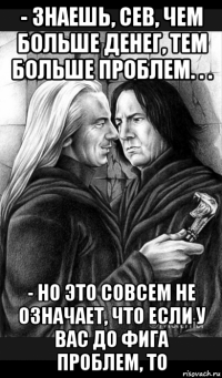 - знаешь, сев, чем больше денег, тем больше проблем. . . - но это совсем не означает, что если у вас до фига проблем, то