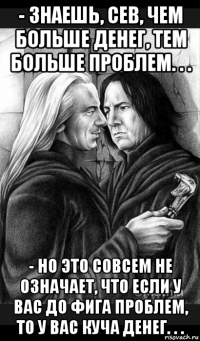 - знаешь, сев, чем больше денег, тем больше проблем. . . - но это совсем не означает, что если у вас до фига проблем, то у вас куча денег. . .