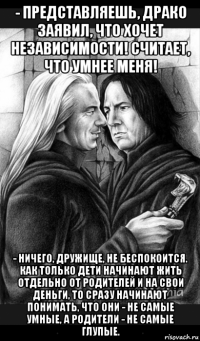 - представляешь, драко заявил, что хочет независимости! считает, что умнее меня! - ничего, дружище, не беспокоится. как только дети начинают жить отдельно от родителей и на свои деньги, то сразу начинают понимать, что они - не самые умные, а родители - не самые глупые.