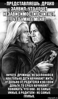 - представляешь, драко заявил, что хочет независимости! считает, что умнее меня! - ничего, дружище, не беспокойся. как только дети начинают жить отдельно от родителей и на свои деньги, то сразу начинают понимать, что они - не самые умные, а родители - не самые глупые.