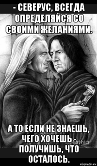 - северус, всегда определяйся со своими желаниями. а то если не знаешь, чего хочешь - получишь, что осталось.