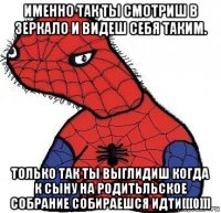 именно так ты смотриш в зеркало и видеш себя таким. только так ты выглидиш когда к сыну на родитьльское собрание собираешся идти[[[0]]]