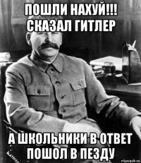 пошли нахуй!!! сказал гитлер а школьники в ответ пошол в пезду