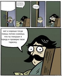  нет сначала доешь суп а потом пойдешь гулять сколько тебе нравится пока не поешь гулять не выйдешь понял ты меня или не понял? эх понял. вот и хорошо тогда поешь потом скажешь что ты покушал я приду и проверю твою тарелку.