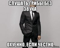 слушать грибы без звука охуенно, если честно