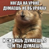 когда на уроке думаешь не об уроках и сидишь думаешь,о чем ты думаешь