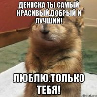 дениска ты самый красивый,добрый и лучший! люблю.только тебя!