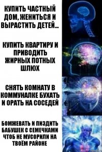 Купить частный дом, жениться и вырастить детей... Купить квартиру и приводить жирных потных шлюх Снять комнату в коммуналке бухать и орать на соседей Бомжевать и пиздить бабушек с семечками чтоб не мусорили на твоём районе