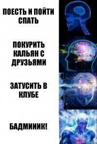 поесть и пойти спать покурить кальян с друзьями затусить в клубе бадмииик!