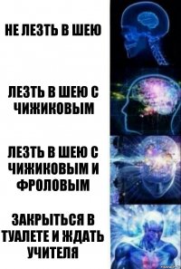 не лезть в шею ЛЕЗТЬ В ШЕЮ С ЧИЖИКОВЫМ ЛЕЗТЬ В ШЕЮ С ЧИЖИКОВЫМ И ФРОЛОВЫМ ЗАКРЫТЬСЯ В ТУАЛЕТЕ И ЖДАТЬ УЧИТЕЛЯ