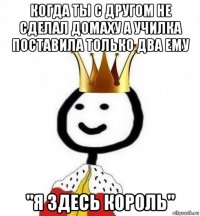 когда ты с другом не сделал домаху а училка поставила только два ему "я здесь король"