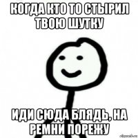 когда кто то стырил твою шутку иди сюда блядь, на ремни порежу