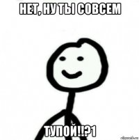 нет, ну ты совсем тупой!!?1