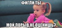 фигли ты мой порыв не оценишь?