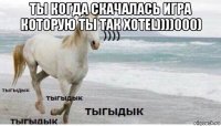 ты когда скачалась игра которую ты так хотеl))))000) 