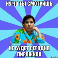 ну чо ты смотришь не будет сегодня пирожков