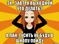 эх.. завтра выходной что делать? а лан, тусить не буду в школу пойду