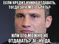 если кредит нужно отдавать, тогда зачем его брать? или его можно не отдавать?..а!...ну да.