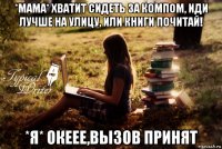 *мама* хватит сидеть за компом, иди лучше на улицу, или книги почитай! *я* океее,вызов принят