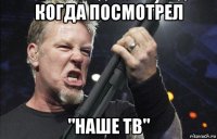 когда посмотрел "наше тв"