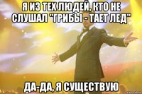 я из тех людей, кто не слушал "грибы - тает лед" да-да, я существую