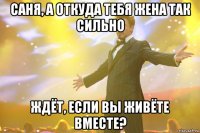 саня, а откуда тебя жена так сильно ждёт, если вы живёте вместе?