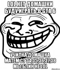 lol нет домашки буду играть в gta 6 училка:домашка матем ст 34,35,36,37,38 мы:блин не lol