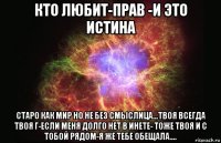 кто любит-прав -и это истина старо как мир но не без смыслица...твоя всегда твоя г-если меня долго нет в инете- тоже твоя и с тобой рядом-я же тебе обещала....