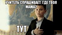 учитель спрашивает: где твоя мама? 