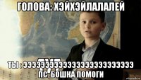 голова: хэйхэйлалалей ты : эээээээээээээээээээээээээ пс. бошка помоги