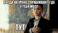 когда на уроке спрашивают где у тебя мозг 