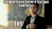 где моя ps4 которую я тебе дал поиграть? 