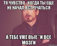 то чувство , когда ты еще не начал встречаться а тебе уже вые**и все мозги